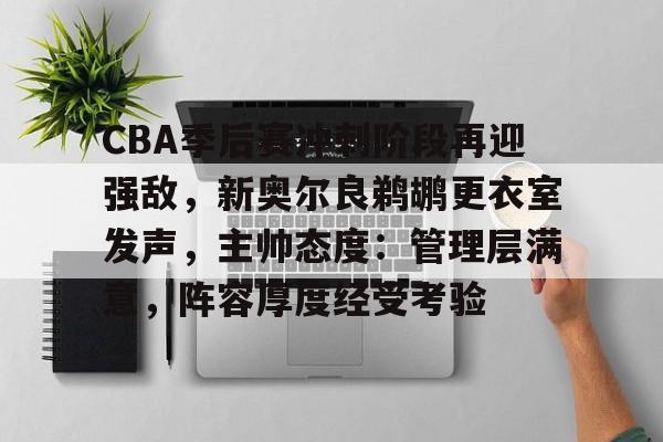 九游正版专区-关于CBA季后赛冲刺阶段再迎强敌，新奥尔良鹈鹕更衣室发声，主帅态度：管理层满意，阵容厚度经受考验的信息